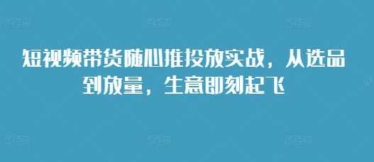 短视频带货随心推投放实战，从选品到放量，生意即刻起飞优创云网-专注分享网络创业项目落地实操课程 – 全网首发_高质量创业项目输出优创云网