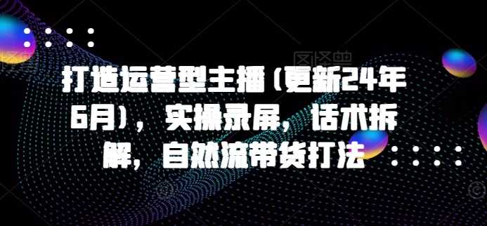 打造运营型主播(更新24年11月)，实操录屏，话术拆解，自然流带货打法优创云网-专注分享网络创业项目落地实操课程 – 全网首发_高质量创业项目输出优创云网