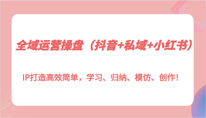 全域运营操盘（抖音+私域+小红书）IP打造高效简单，学习、归纳、模仿、创作！优创云网-专注分享网络创业项目落地实操课程 – 全网首发_高质量创业项目输出优创云网