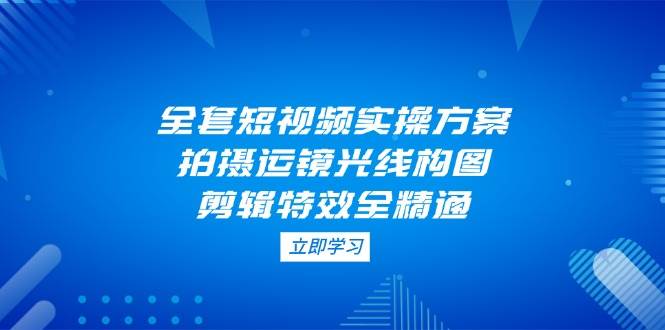 全套短视频实操方案，拍摄运镜光线构图，剪辑特效全精通优创云网-专注分享网络创业项目落地实操课程 – 全网首发_高质量创业项目输出优创云网