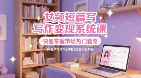 女频短篇写作变现系统课，快速掌握市场热门套路，实现从写作小白到变现达人的蜕变优创云网-专注分享网络创业项目落地实操课程 – 全网首发_高质量创业项目输出优创云网