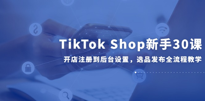 TikTok Shop新手30课，开店注册到后台设置，选品发布全流程教学优创云网-专注分享网络创业项目落地实操课程 – 全网首发_高质量创业项目输出优创云网