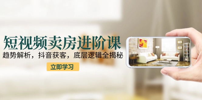 短视频卖房进阶课：趋势解析，抖音获客，底层逻辑全揭秘优创云网-专注分享网络创业项目落地实操课程 – 全网首发_高质量创业项目输出优创云网